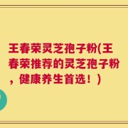 王春荣灵芝孢子粉(王春荣推荐的灵芝孢子粉，健康养生首选！)