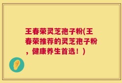 王春荣灵芝孢子粉(王春荣推荐的灵芝孢子粉，健康养生首选！)