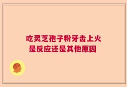 吃灵芝孢子粉牙齿上火 是反应还是其他原因