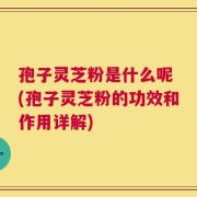 孢子灵芝粉是什么呢 (孢子灵芝粉的功效和作用详解)