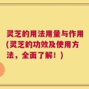 灵芝的用法用量与作用(灵芝的功效及使用方法，全面了解！)