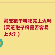 灵芝孢子粉吃完上火吗(灵芝孢子粉是否容易上火？)