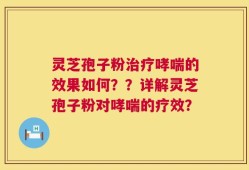 灵芝孢子粉治疗哮喘的效果如何？？详解灵芝孢子粉对哮喘的疗效？