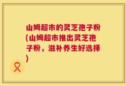 山姆超市的灵芝孢子粉(山姆超市推出灵芝孢子粉，滋补养生好选择)