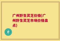 广州野生灵芝价格(广州野生灵芝市场价格盘点)