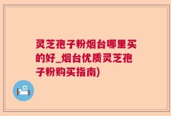 灵芝孢子粉烟台哪里买的好_烟台优质灵芝孢子粉购买指南)