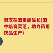 灵芝在酒里能生长(酒中培育灵芝，助力药用饮品生产)