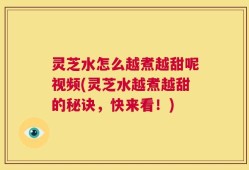 灵芝水怎么越煮越甜呢视频(灵芝水越煮越甜的秘诀，快来看！)