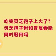 吃完灵芝孢子上火了？灵芝孢子粉和胃复春能同时服用吗