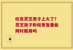 吃完灵芝孢子上火了？灵芝孢子粉和胃复春能同时服用吗