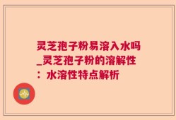 灵芝孢子粉易溶入水吗_灵芝孢子粉的溶解性：水溶性特点解析
