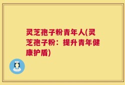 灵芝孢子粉青年人(灵芝孢子粉：提升青年健康护盾)