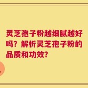 灵芝孢子粉越细腻越好吗？解析灵芝孢子粉的品质和功效？