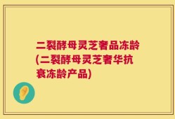 二裂酵母灵芝奢品冻龄(二裂酵母灵芝奢华抗衰冻龄产品)