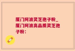 厦门阿波灵芝孢子粉_厦门阿波高品质灵芝孢子粉：
