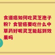 食道癌如何吃灵芝孢子粉？食管癌要吃什么中草药好呢灵芝能起到效果吗