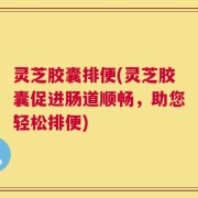 灵芝胶囊排便(灵芝胶囊促进肠道顺畅，助您轻松排便)