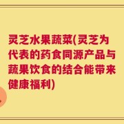 灵芝水果蔬菜(灵芝为代表的药食同源产品与蔬果饮食的结合能带来健康福利)