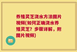 养殖灵芝浇水方法图片视频(如何正确浇水养殖灵芝？步骤详解，附图片视频)