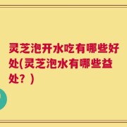 灵芝泡开水吃有哪些好处(灵芝泡水有哪些益处？)