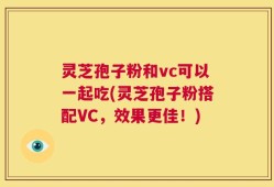 灵芝孢子粉和vc可以一起吃(灵芝孢子粉搭配VC，效果更佳！)