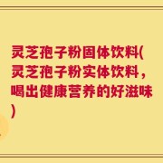 灵芝孢子粉固体饮料(灵芝孢子粉实体饮料，喝出健康营养的好滋味)