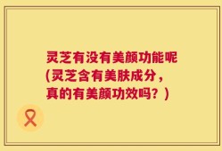 灵芝有没有美颜功能呢(灵芝含有美肤成分，真的有美颜功效吗？)