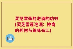 灵芝雪莲的泡酒的功效(灵芝雪莲泡酒：神奇的药材与美味交汇)