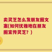 卖灵芝怎么发朋友圈文案(如何优雅地在朋友圈宣传灵芝？)