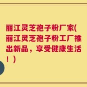 丽江灵芝孢子粉厂家(丽江灵芝孢子粉工厂推出新品，享受健康生活！)