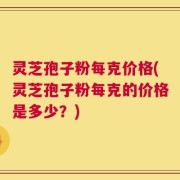 灵芝孢子粉每克价格(灵芝孢子粉每克的价格是多少？)