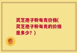 灵芝孢子粉每克价格(灵芝孢子粉每克的价格是多少？)
