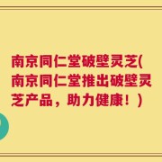 南京同仁堂破壁灵芝(南京同仁堂推出破壁灵芝产品，助力健康！)