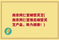 南京同仁堂破壁灵芝(南京同仁堂推出破壁灵芝产品，助力健康！)