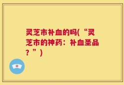 灵芝市补血的吗(“灵芝市的神药：补血圣品？”)