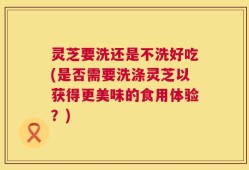 灵芝要洗还是不洗好吃(是否需要洗涤灵芝以获得更美味的食用体验？)