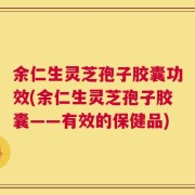 余仁生灵芝孢子胶囊功效(余仁生灵芝孢子胶囊——有效的保健品)