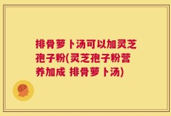排骨萝卜汤可以加灵芝孢子粉(灵芝孢子粉营养加成 排骨萝卜汤)