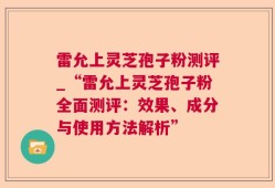 雷允上灵芝孢子粉测评_“雷允上灵芝孢子粉全面测评：效果、成分与使用方法解析”
