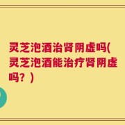 灵芝泡酒治肾阴虚吗(灵芝泡酒能治疗肾阴虚吗？)
