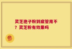 灵芝孢子粉到底管用不？灵芝粉有效果吗