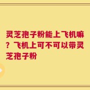 灵芝孢子粉能上飞机嘛？飞机上可不可以带灵芝孢子粉