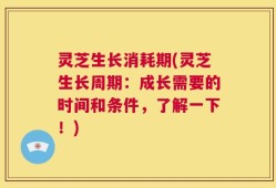 灵芝生长消耗期(灵芝生长周期：成长需要的时间和条件，了解一下！)