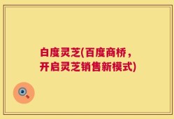 白度灵芝(百度商桥，开启灵芝销售新模式)