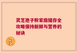 灵芝孢子粉家庭储存全攻略保持新鲜与营养的秘诀