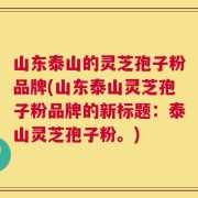 山东泰山的灵芝孢子粉品牌(山东泰山灵芝孢子粉品牌的新标题：泰山灵芝孢子粉。)