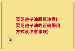 灵芝孢子油服用注意(灵芝孢子油的正确服用方式及注意事项)