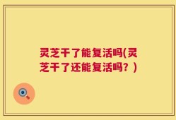 灵芝干了能复活吗(灵芝干了还能复活吗？)