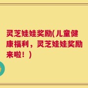 灵芝娃娃奖励(儿童健康福利，灵芝娃娃奖励来啦！)