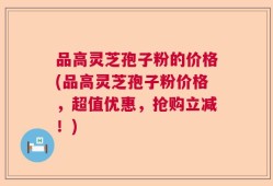 品高灵芝孢子粉的价格(品高灵芝孢子粉价格，超值优惠，抢购立减！)